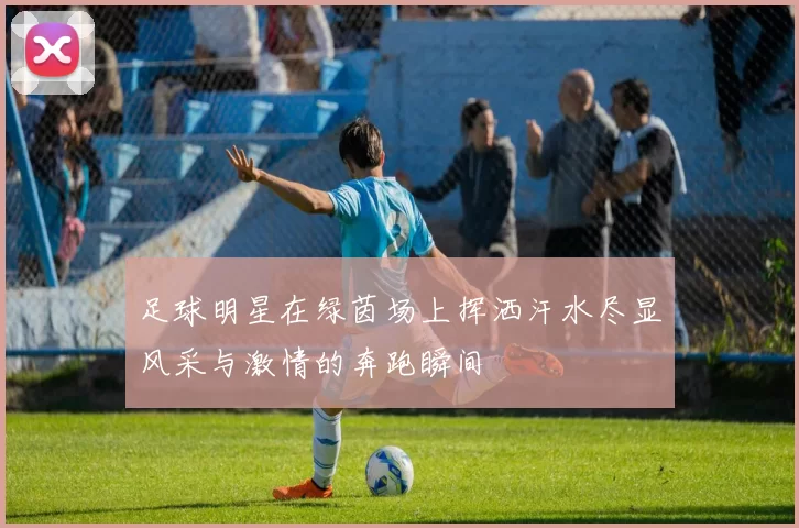 足球明星在绿茵场上挥洒汗水尽显风采与激情的奔跑瞬间