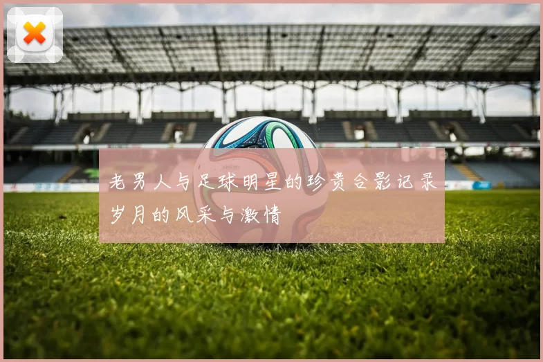 老男人与足球明星的珍贵合影记录岁月的风采与激情