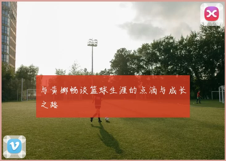 与黄娜畅谈篮球生涯的点滴与成长之路