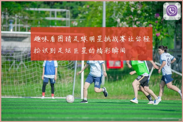 趣味看图猜足球明星挑战赛让你轻松识别足坛巨星的精彩瞬间