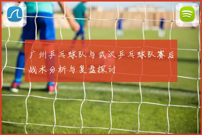 广州乒乓球队与武汉乒乓球队赛后战术分析与复盘探讨